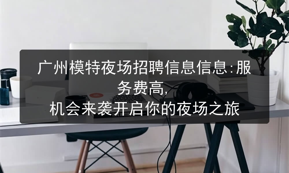 广州模特夜场招聘信息信息:服务费高, 机会来袭开启你的夜场之旅图片
